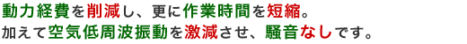 動力経費を削減し、更に作業時間を短縮。 加えて空気低周波振動を激減させ、騒音なしです。